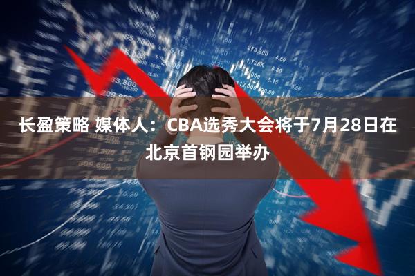 长盈策略 媒体人：CBA选秀大会将于7月28日在北京首钢园举办