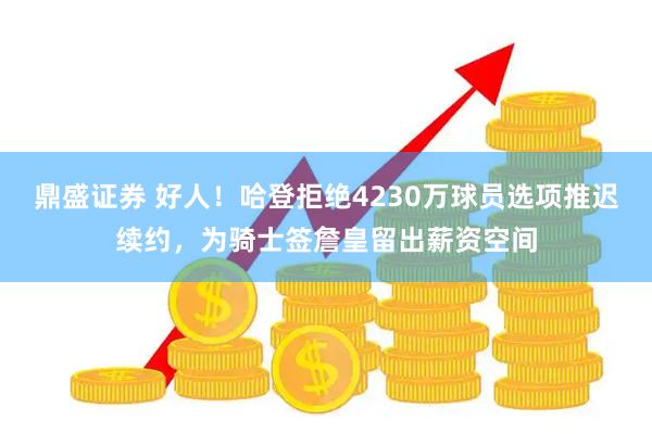 鼎盛证券 好人！哈登拒绝4230万球员选项推迟续约，为骑士签詹皇留出薪资空间