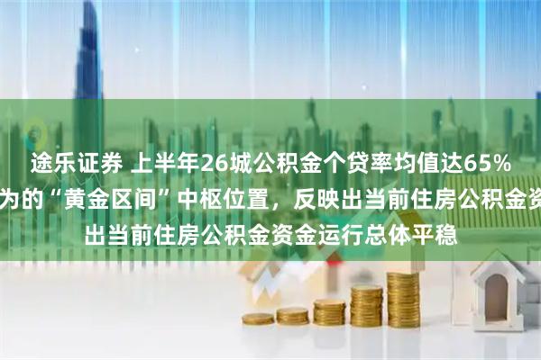 途乐证券 上半年26城公积金个贷率均值达65% 处于业内普遍认为的“黄金区间”中枢位置，反映出当前住房公积金资金运行总体平稳