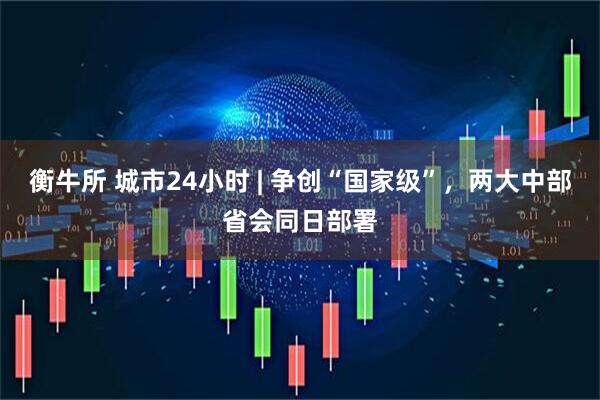 衡牛所 城市24小时 | 争创“国家级”，两大中部省会同日部署