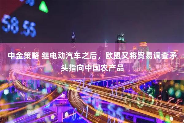 中金策略 继电动汽车之后，欧盟又将贸易调查矛头指向中国农产品