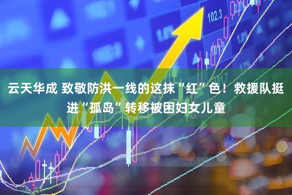 云天华成 致敬防洪一线的这抹“红”色！救援队挺进“孤岛”转移被困妇女儿童