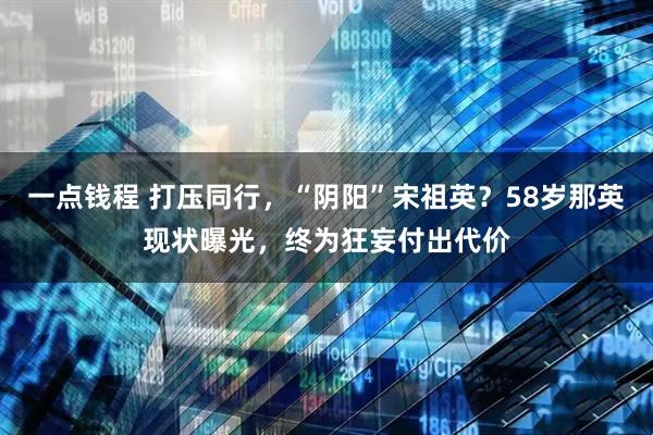 一点钱程 打压同行，“阴阳”宋祖英？58岁那英现状曝光，终为狂妄付出代价