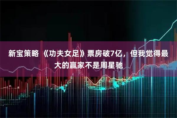 新宝策略 《功夫女足》票房破7亿,但我觉得最大的赢家不是周星驰