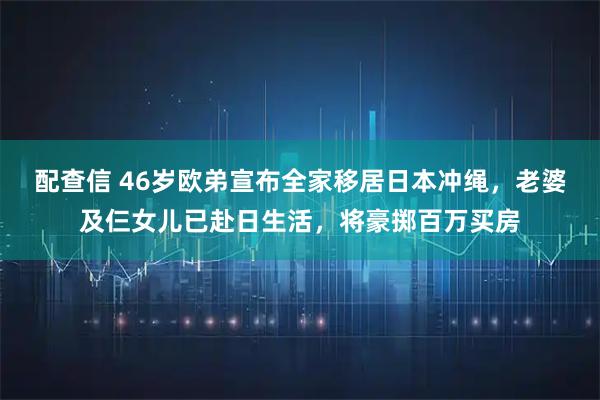 配查信 46岁欧弟宣布全家移居日本冲绳，老婆及仨女儿已赴日生活，将豪掷百万买房