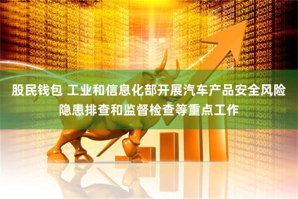 股民钱包 工业和信息化部开展汽车产品安全风险隐患排查和监督检查等重点工作
