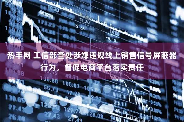 热丰网 工信部查处涉嫌违规线上销售信号屏蔽器行为，督促电商平台落实责任