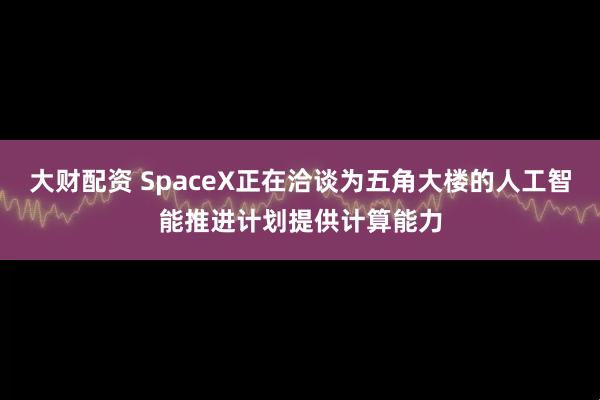 大财配资 SpaceX正在洽谈为五角大楼的人工智能推进计划提供计算能力