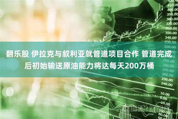 翻乐股 伊拉克与叙利亚就管道项目合作 管道完成后初始输送原油能力将达每天200万桶