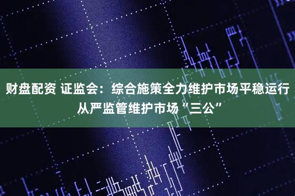 财盘配资 证监会：综合施策全力维护市场平稳运行 从严监管维护市场“三公”