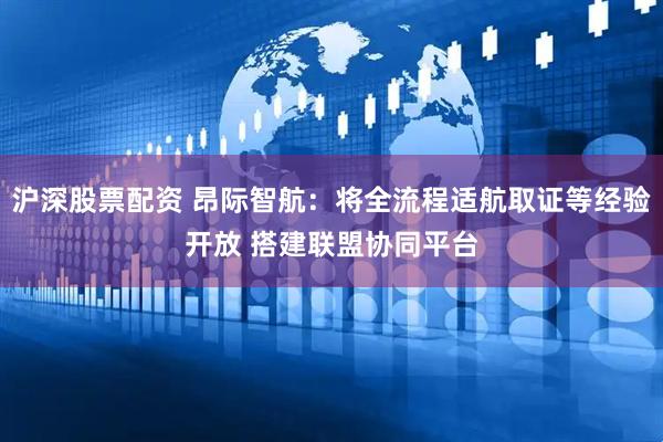 沪深股票配资 昂际智航：将全流程适航取证等经验开放 搭建联盟协同平台