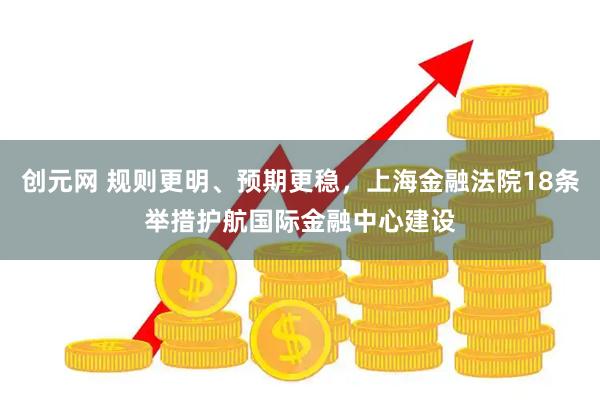 创元网 规则更明、预期更稳，上海金融法院18条举措护航国际金融中心建设