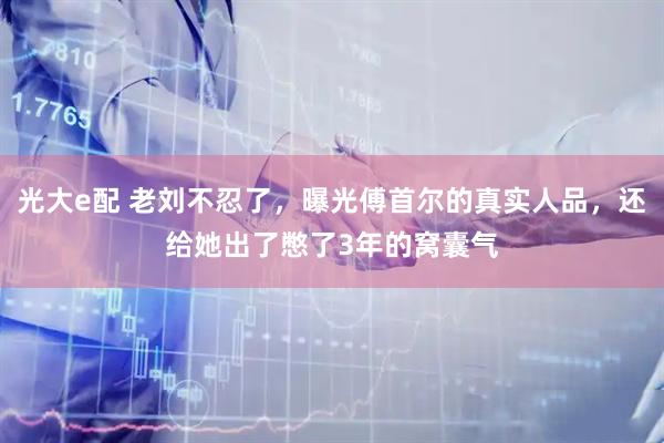 光大e配 老刘不忍了，曝光傅首尔的真实人品，还给她出了憋了3年的窝囊气